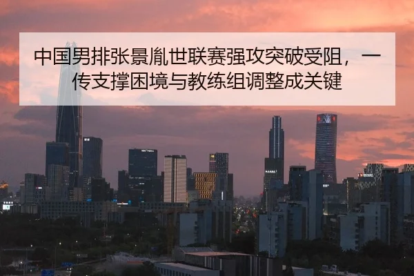 中国男排张景胤世联赛强攻突破受阻，一传支撑困境与教练组调整成关键