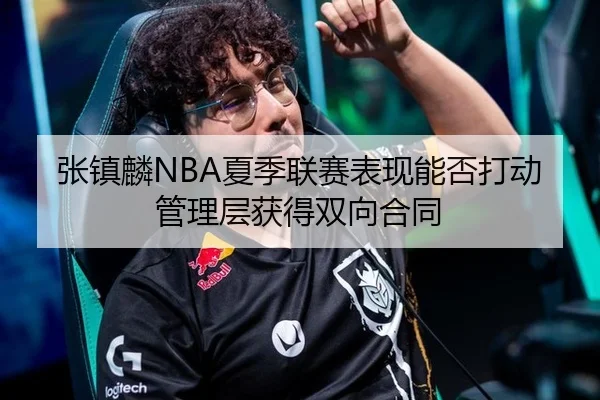 张镇麟NBA夏季联赛表现能否打动管理层获得双向合同
